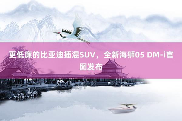 更低廉的比亚迪插混SUV，全新海狮05 DM-i官图发布