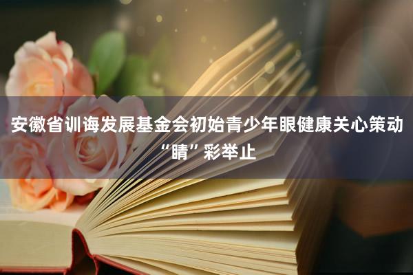 安徽省训诲发展基金会初始青少年眼健康关心策动“睛”彩举止