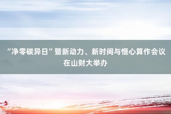 “净零碳异日”暨新动力、新时间与惬心算作会议在山财大举办