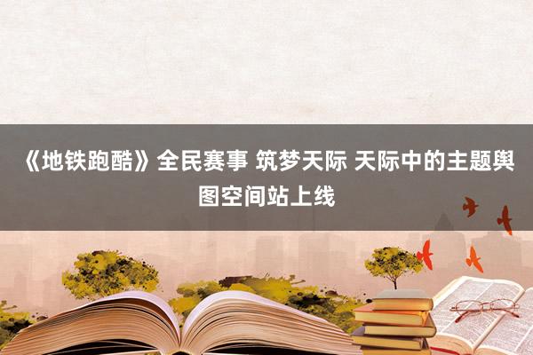 《地铁跑酷》全民赛事 筑梦天际 天际中的主题舆图空间站上线