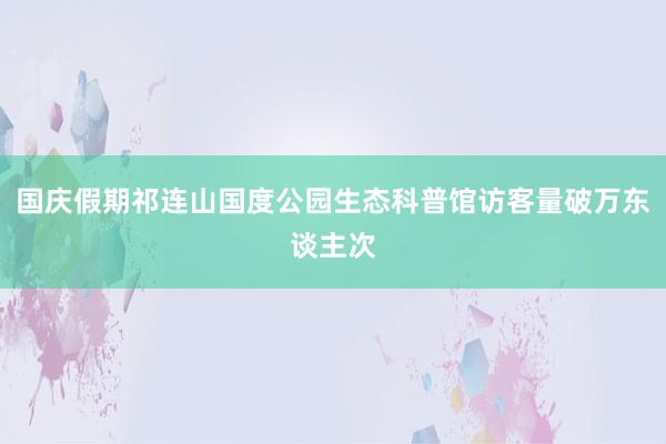 国庆假期祁连山国度公园生态科普馆访客量破万东谈主次