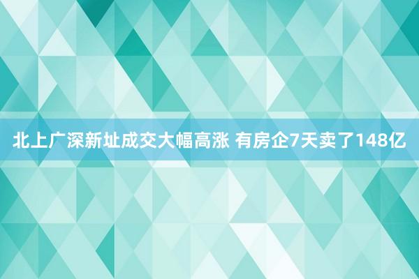 北上广深新址成交大幅高涨 有房企7天卖了148亿