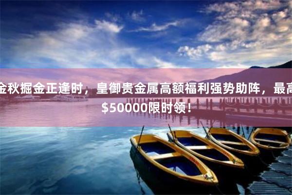 金秋掘金正逢时，皇御贵金属高额福利强势助阵，最高$50000限时领！