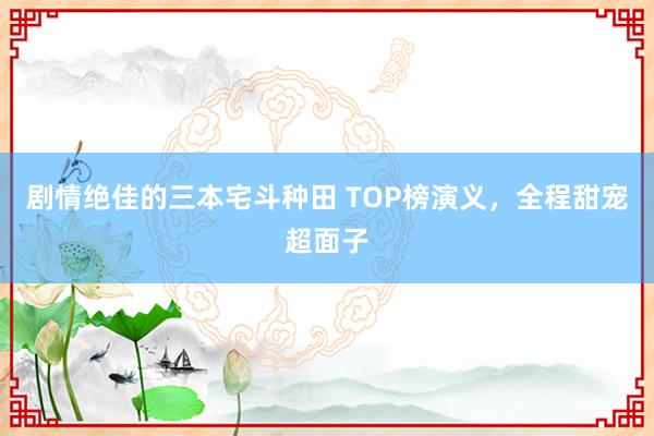 剧情绝佳的三本宅斗种田 TOP榜演义，全程甜宠超面子