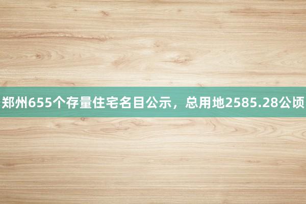 郑州655个存量住宅名目公示，总用地2585.28公顷