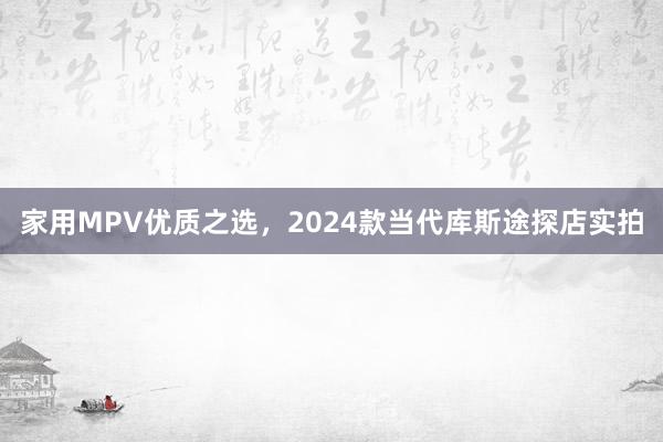 家用MPV优质之选，2024款当代库斯途探店实拍