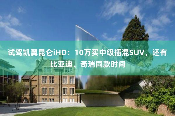 试驾凯翼昆仑iHD：10万买中级插混SUV，还有比亚迪、奇瑞同款时间