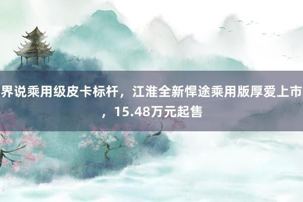 界说乘用级皮卡标杆，江淮全新悍途乘用版厚爱上市，15.48万元起售