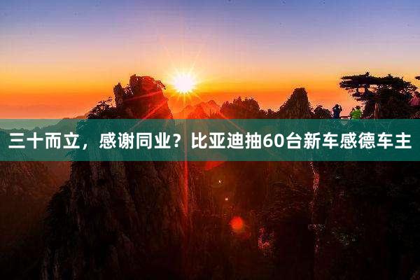 三十而立，感谢同业？比亚迪抽60台新车感德车主