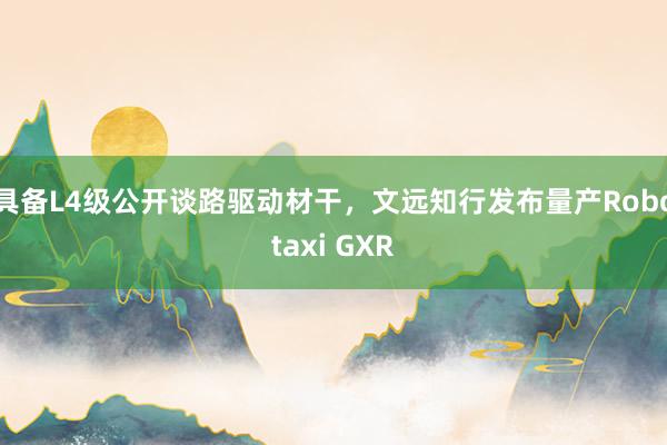 具备L4级公开谈路驱动材干，文远知行发布量产Robotaxi GXR