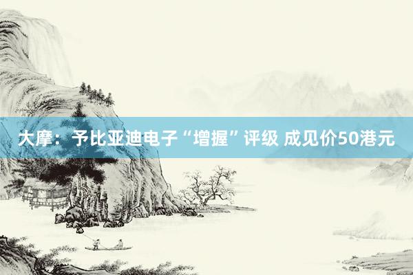 大摩：予比亚迪电子“增握”评级 成见价50港元