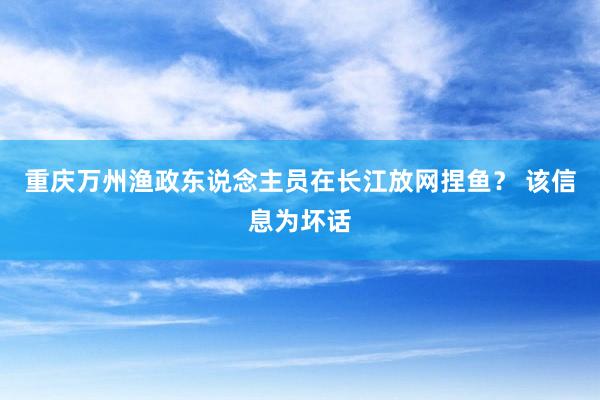 重庆万州渔政东说念主员在长江放网捏鱼？ 该信息为坏话