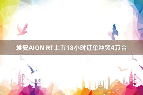 埃安AION RT上市18小时订单冲突4万台