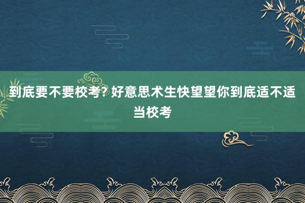 到底要不要校考? 好意思术生快望望你到底适不适当校考