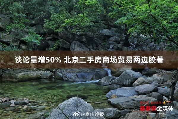 谈论量增50% 北京二手房商场贸易两边胶著